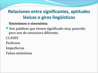 Relaciones entre significantes, aptitudes
léxicas o giros lingüísticos
Sinónimos o sinonimia
Son palabras que tienen significado muy parecido
pero son de estructura diferente.
CLASES
Perfectos
Imperfectos
Falsos sinónimos
 