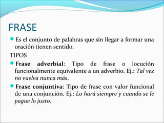 FRASE
Es el conjunto de palabras que sin llegar a formar una
oración tienen sentido.
TIPOS
Frase adverbial: Tipo de frase o locución
funcionalmente equivalente a un adverbio. Ej.: Tal vez
no vuelva nunca más.
Frase conjuntiva: Tipo de frase con valor funcional
de una conjunción. Ej.: Lo hará siempre y cuando se le
pague lo justo.
 