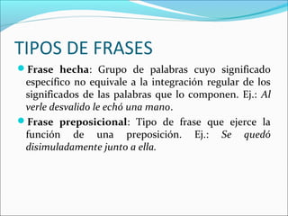 TIPOS DE FRASES
Frase hecha: Grupo de palabras cuyo significado
específico no equivale a la integración regular de los
significados de las palabras que lo componen. Ej.: Al
verle desvalido le echó una mano.
Frase preposicional: Tipo de frase que ejerce la
función de una preposición. Ej.: Se quedó
disimuladamente junto a ella.
 