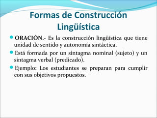 Formas de Construcción
Lingüística
ORACIÓN.- Es la construcción lingüística que tiene
unidad de sentido y autonomía sintáctica.
Está formada por un sintagma nominal (sujeto) y un
sintagma verbal (predicado).
Ejemplo: Los estudiantes se preparan para cumplir
con sus objetivos propuestos.
 