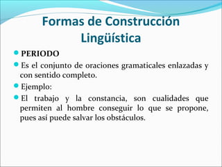 PERIODO
Es el conjunto de oraciones gramaticales enlazadas y
con sentido completo.
Ejemplo:
El trabajo y la constancia, son cualidades que
permiten al hombre conseguir lo que se propone,
pues así puede salvar los obstáculos.
Formas de Construcción
Lingüística
 