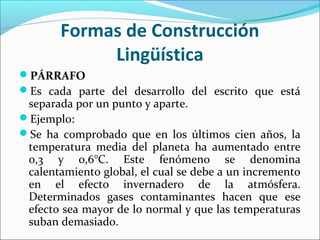 PÁRRAFO
Es cada parte del desarrollo del escrito que está
separada por un punto y aparte.
Ejemplo:
Se ha comprobado que en los últimos cien años, la
temperatura media del planeta ha aumentado entre
0,3 y 0,6°C. Este fenómeno se denomina
calentamiento global, el cual se debe a un incremento
en el efecto invernadero de la atmósfera.
Determinados gases contaminantes hacen que ese
efecto sea mayor de lo normal y que las temperaturas
suban demasiado.
Formas de Construcción
Lingüística
 