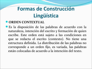 ORDEN CONTEXTUAL
Es la disposición de las palabras de acuerdo con la
naturaleza, intención del escrito y formación de quien
escribe. Este orden está sujeto a las condiciones en
que se redacta el escrito (contexto). No tiene una
estructura definida. La distribución de las palabras no
corresponde a un orden fijo, es variada, las palabras
están colocadas de acuerdo a la intención del texto.
Formas de Construcción
Lingüística
 