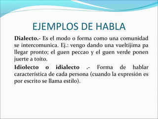 EJEMPLOS DE HABLA
Dialecto.- Es el modo o forma como una comunidad
se intercomunica. Ej.: vengo dando una vueltíjima pa
llegar pronto; el guen peccao y el guen verde ponen
juerte a toíto.
Idiolecto o idialecto .- Forma de hablar
característica de cada persona (cuando la expresión es
por escrito se llama estilo).
 