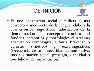 DEFINICIÓN
• Es una convención social que dicta el uso
correcto e incorrecto de la lengua, elaborada
con criterios lingüísticos (adecuación de la
denominación al concepto; conformidad
fonética, semántica y morfológica al sistema;
adecuación etimológica; eufonía; brevedad o
carácter sintético) y extralingüísticos
(frecuencia de uso, necesidad denominativa,
moda, situación social, prestigio, viabilidad o
posibilidad de implantación).
 