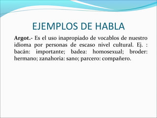 EJEMPLOS DE HABLA
Argot.- Es el uso inapropiado de vocablos de nuestro
idioma por personas de escaso nivel cultural. Ej. :
bacán: importante; badea: homosexual; broder:
hermano; zanahoria: sano; parcero: compañero.
 