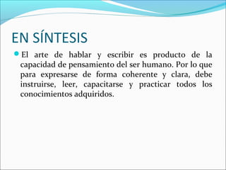 EN SÍNTESIS
El arte de hablar y escribir es producto de la
capacidad de pensamiento del ser humano. Por lo que
para expresarse de forma coherente y clara, debe
instruirse, leer, capacitarse y practicar todos los
conocimientos adquiridos.
 