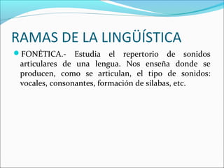 RAMAS DE LA LINGÜÍSTICA
FONÉTICA.- Estudia el repertorio de sonidos
articulares de una lengua. Nos enseña donde se
producen, como se articulan, el tipo de sonidos:
vocales, consonantes, formación de sílabas, etc.
 