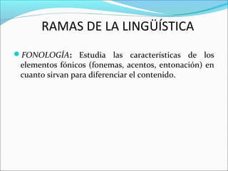 FONOLOGÍA: Estudia las características de los
elementos fónicos (fonemas, acentos, entonación) en
cuanto sirvan para diferenciar el contenido.
RAMAS DE LA LINGÜÍSTICA
 