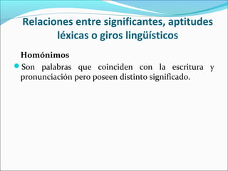 Relaciones entre significantes, aptitudes
léxicas o giros lingüísticos
Homónimos
Son palabras que coinciden con la escritura y
pronunciación pero poseen distinto significado.
 