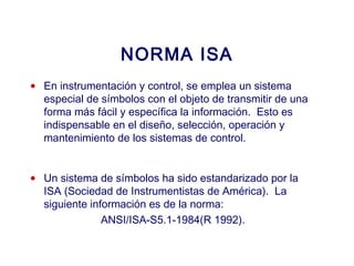2007
NORMA ISA
• En instrumentación y control, se emplea un sistema
especial de símbolos con el objeto de transmitir de una
forma más fácil y específica la información. Esto es
indispensable en el diseño, selección, operación y
mantenimiento de los sistemas de control.
• Un sistema de símbolos ha sido estandarizado por la
ISA (Sociedad de Instrumentistas de América). La
siguiente información es de la norma:
ANSI/ISA-S5.1-1984(R 1992).
 