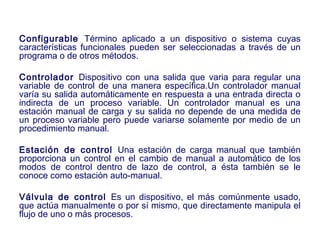 2007
Configurable Término aplicado a un dispositivo o sistema cuyas
características funcionales pueden ser seleccionadas a través de un
programa o de otros métodos.
Controlador Dispositivo con una salida que varia para regular una
variable de control de una manera específica.Un controlador manual
varía su salida automáticamente en respuesta a una entrada directa o
indirecta de un proceso variable. Un controlador manual es una
estación manual de carga y su salida no depende de una medida de
un proceso variable pero puede variarse solamente por medio de un
procedimiento manual.
Estación de control Una estación de carga manual que también
proporciona un control en el cambio de manual a automático de los
modos de control dentro de lazo de control, a ésta también se le
conoce como estación auto-manual.
Válvula de control Es un dispositivo, el más comúnmente usado,
que actúa manualmente o por sí mismo, que directamente manipula el
flujo de uno o más procesos.
 