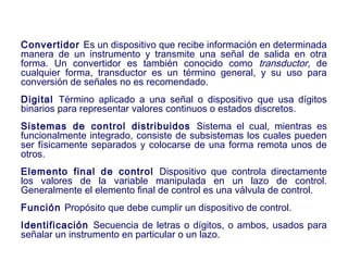 2007
Convertidor Es un dispositivo que recibe información en determinada
manera de un instrumento y transmite una señal de salida en otra
forma. Un convertidor es también conocido como transductor, de
cualquier forma, transductor es un término general, y su uso para
conversión de señales no es recomendado.
Digital Término aplicado a una señal o dispositivo que usa dígitos
binarios para representar valores continuos o estados discretos.
Sistemas de control distribuidos Sistema el cual, mientras es
funcionalmente integrado, consiste de subsistemas los cuales pueden
ser físicamente separados y colocarse de una forma remota unos de
otros.
Elemento final de control Dispositivo que controla directamente
los valores de la variable manipulada en un lazo de control.
Generalmente el elemento final de control es una válvula de control.
Función Propósito que debe cumplir un dispositivo de control.
Identificación Secuencia de letras o dígitos, o ambos, usados para
señalar un instrumento en particular o un lazo.
 