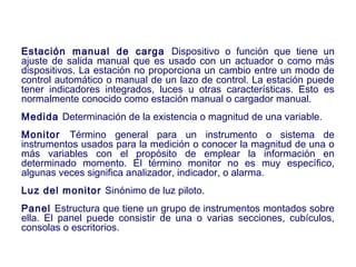 2007
Estación manual de carga Dispositivo o función que tiene un
ajuste de salida manual que es usado con un actuador o como más
dispositivos. La estación no proporciona un cambio entre un modo de
control automático o manual de un lazo de control. La estación puede
tener indicadores integrados, luces u otras características. Esto es
normalmente conocido como estación manual o cargador manual.
Medida Determinación de la existencia o magnitud de una variable.
Monitor Término general para un instrumento o sistema de
instrumentos usados para la medición o conocer la magnitud de una o
más variables con el propósito de emplear la información en
determinado momento. El término monitor no es muy específico,
algunas veces significa analizador, indicador, o alarma.
Luz del monitor Sinónimo de luz piloto.
Panel Estructura que tiene un grupo de instrumentos montados sobre
ella. El panel puede consistir de una o varias secciones, cubículos,
consolas o escritorios.
 