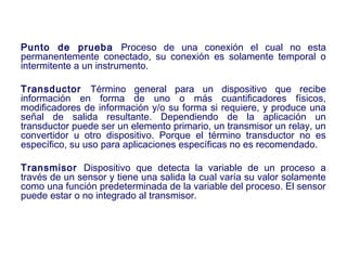 2007
Punto de prueba Proceso de una conexión el cual no esta
permanentemente conectado, su conexión es solamente temporal o
intermitente a un instrumento.
Transductor Término general para un dispositivo que recibe
información en forma de uno o más cuantificadores físicos,
modificadores de información y/o su forma si requiere, y produce una
señal de salida resultante. Dependiendo de la aplicación un
transductor puede ser un elemento primario, un transmisor un relay, un
convertidor u otro dispositivo. Porque el término transductor no es
específico, su uso para aplicaciones específicas no es recomendado.
Transmisor Dispositivo que detecta la variable de un proceso a
través de un sensor y tiene una salida la cual varía su valor solamente
como una función predeterminada de la variable del proceso. El sensor
puede estar o no integrado al transmisor.
 