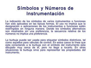 2007
Símbolos y Números de
Instrumentación
La indicación de los símbolos de varios instrumentos o funciones
han sido aplicados en las típicas formas. El uso no implica que la
designación o aplicaciones de los instrumentos o funciones estén
restringidas en ninguna manera. Donde los símbolos alternativos
son mostrados sin una preferencia, la secuencia relativa de los
números no implica una preferencia.
La burbuja puede ser usada para etiquetar símbolos distintivos, tal
como aquellos para válvulas de control. En estos casos la línea que
esta conectando a la burbuja con el símbolo del instrumento esta
dibujado muy cerca de él, pero no llega a tocarlo. En otras
situaciones la burbuja sirve para representar las propiedades del
instrumento.
 