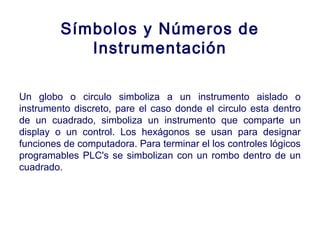 2007
Símbolos y Números de
Instrumentación
Un globo o circulo simboliza a un instrumento aislado o
instrumento discreto, pare el caso donde el circulo esta dentro
de un cuadrado, simboliza un instrumento que comparte un
display o un control. Los hexágonos se usan para designar
funciones de computadora. Para terminar el los controles lógicos
programables PLC's se simbolizan con un rombo dentro de un
cuadrado.
 