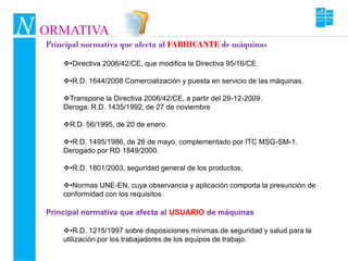 N ORMATIVA
   Principal normativa que afecta al FABRICANTE de máquinas

       •Directiva 2006/42/CE, que modifica la Directiva 95/16/CE.

       •R.D. 1644/2008 Comercialización y puesta en servicio de las máquinas.

       Transpone la Directiva 2006/42/CE, a partir del 29-12-2009.
       Deroga: R.D. 1435/1992, de 27 de noviembre

       R.D. 56/1995, de 20 de enero.

       •R.D. 1495/1986, de 26 de mayo, complementado por ITC MSG-SM-1.
       Derogado por RD 1849/2000.

       •R.D. 1801/2003, seguridad general de los productos.

       •Normas UNE-EN, cuya observancia y aplicación comporta la presunción de
       conformidad con los requisitos

   Principal normativa que afecta al USUARIO de máquinas

       •R.D. 1215/1997 sobre disposiciones mínimas de seguridad y salud para la
       utilización por los trabajadores de los equipos de trabajo.
 