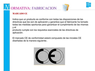 N ORMATIVA: FABRICACION
   MARCADO CE

   Indica que un producto es conforme con todas las disposiciones de las
   directivas que les son de aplicación y garantiza que el fabricante ha tomado
   todas las medidas oportunas para garantizar el cumplimiento de las mismas
   y el
   producto cumple con los requisitos esenciales de las directivas de
   aplicación.

   El marcado CE de conformidad estará compuesto de las iniciales CE
   diseñadas de la manera siguiente:.
 