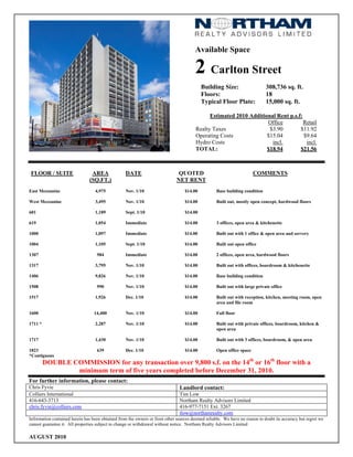 Available Space

                                                                                       2 Carlton Street
                                                                                           Building Size:                   308,736 sq. ft.
                                                                                           Floors:                          18
                                                                                           Typical Floor Plate:             15,000 sq. ft.

                                                                                             Estimated 2010 Additional Rent p.s.f:
                                                                                                                   Office          Retail
                                                                                       Realty Taxes                 $3.90        $11.92
                                                                                       Operating Costs             $15.04          $9.64
                                                                                       Hydro Costs                   incl.          incl.
                                                                                       TOTAL:                      $18.94        $21.56



 FLOOR / SUITE                  AREA              DATE                        QUOTED                                  COMMENTS
                               (SQ.FT.)                                      NET RENT
East Mezzanine                    4,975           Nov. 1/10                       $14.00          Base building condition

West Mezzanine                    3,495           Nov. 1/10                       $14.00          Built out, mostly open concept, hardwood floors

601                               1,189           Sept. 1/10                      $14.00

619                               1,054           Immediate                       $14.00          3 offices, open area & kitchenette

1000                              1,097           Immediate                       $14.00          Built out with 1 office & open area and servery

1004                              1,105           Sept. 1/10                      $14.00          Built out open office

1307                               984            Immediate                       $14.00          2 offices, open area, hardwood floors

1317                              3,795           Nov. 1/10                       $14.00          Built out with offices, boardroom & kitchenette

1406                              9,826           Nov. 1/10                       $14.00          Base building condition

1508                               990            Nov. 1/10                       $14.00          Built out with large private office

1517                              1,926           Dec. 1/10                       $14.00          Built out with reception, kitchen, meeting room, open
                                                                                                  area and file room

1600                              14,400          Nov. 1/10                       $14.00          Full floor

1711 *                            2,287           Nov. 1/10                       $14.00          Built out with private offices, boardroom, kitchen &
                                                                                                  open area

1717                              1,430           Nov. 1/10                       $14.00          Built out with 3 offices, boardroom, & open area

1823                               639            Dec. 1/10                       $14.00          Open office space
*Contiguous
         DOUBLE COMMISSION for any transaction over 9,800 s.f. on the 14th or 16th floor with a
                 minimum term of five years completed before December 31, 2010.
For further information, please contact:
Chris Fyvie                                                                    Landlord contact:
Colliers International                                                         Tim Low
416-643-3713                                                                   Northam Realty Advisors Limited
chris.fyvie@colliers.com                                                       416-977-7151 Ext. 3267
                                                                               tlow@northamrealty.com
Information contained herein has been obtained from the owners or from other sources deemed reliable. We have no reason to doubt its accuracy but regret we
cannot guarantee it. All properties subject to change or withdrawal without notice. Northam Realty Advisors Limited

AUGUST 2010
 