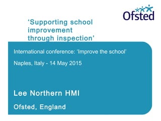 ‘Supporting school
improvement
through inspection’
International conference: ‘Improve the school’
Naples, Italy - 14 May 2015
Lee Northern HMI
Ofsted, England
 