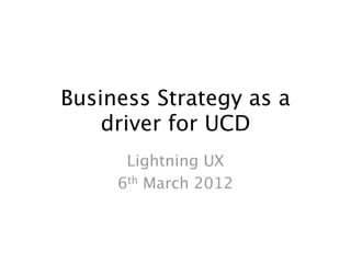 Business Strategy as a
    driver for UCD
      Lightning UX
     6th March 2012
 
