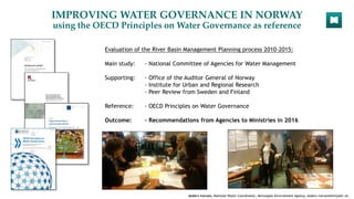 IMPROVING WATER GOVERNANCE IN NORWAY
using the OECD Principles on Water Governance as reference
Evaluation of the River Basin Management Planning process 2010-2015:
Main study: - National Committee of Agencies for Water Management
Supporting: - Office of the Auditor General of Norway
- Institute for Urban and Regional Research
- Peer Review from Sweden and Finland
Reference: - OECD Principles on Water Governance
Outcome: - Recommendations from Agencies to Ministries in 2016
Anders Iversen, National Water Coordinator, Norwegian Environment Agency, anders.iversen@miljodir.no
 