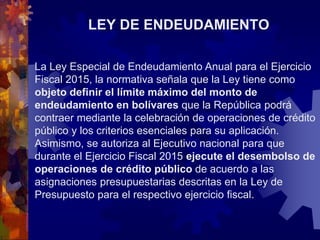 LEY DE ENDEUDAMIENTO
La Ley Especial de Endeudamiento Anual para el Ejercicio
Fiscal 2015, la normativa señala que la Ley tiene como
objeto definir el límite máximo del monto de
endeudamiento en bolívares que la República podrá
contraer mediante la celebración de operaciones de crédito
público y los criterios esenciales para su aplicación.
Asimismo, se autoriza al Ejecutivo nacional para que
durante el Ejercicio Fiscal 2015 ejecute el desembolso de
operaciones de crédito público de acuerdo a las
asignaciones presupuestarias descritas en la Ley de
Presupuesto para el respectivo ejercicio fiscal.
 