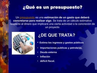 ¿Qué es un presupuesto?
¿DE QUE TRATA?
• Estima los ingresos y gastos públicos
• Importaciones publicas y petroleras.
• Deuda externa
• Inflación
• déficit fiscal.
Un presupuesto es una estimación de un gasto que deberá
concretarse para realizar algo. Se trata de un cálculo estimativo
respecto al dinero que implicará una cierta actividad o la concreción de
un proyecto.
 