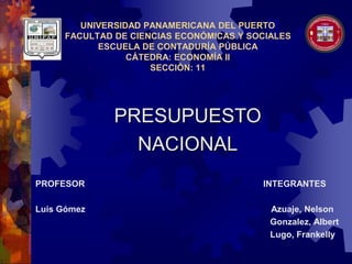 UNIVERSIDAD PANAMERICANA DEL PUERTO
FACULTAD DE CIENCIAS ECONÓMICAS Y SOCIALES
ESCUELA DE CONTADURÍA PÚBLICA
CÁTEDRA: ECONOMÍA II
SECCIÓN: 11
PROFESOR INTEGRANTES
Luis Gómez Azuaje, Nelson
Gonzalez, Albert
Lugo, Frankelly
PRESUPUESTO
NACIONAL
 