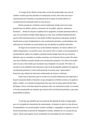 A lo largo de los últimos treinta años se han ido produciendo una serie de
cambios sociales que han afectado a la institución escolar, entre ellos una nueva
estructuración de la familia, la incorporación de la mujer al mundo laboral, la
escolarización de alumnado cada vez más diverso...
Hemos pasado de la familia extensa tradicional, donde convivían varias
generaciones de adultos, primos y hermanos de los padres, abuelos, numerosos
hermanos… donde los mayores cuidaban de los pequeños, la madre permaneciendo en
casa. En esta familia siempre había alguien en casa. Esto resultaba fundamental para
que los niños permanecieran en casa donde recibían una primera educación, donde la
familia tenía un peso fundamental en esta socialización primaria, escolarizándose más
tarde para ser instruidos en conocimientos que las familias no podrían ofrecerles.
En lugar de eso tenemos hoy en día familias nucleares, los únicos adultos son
ambos progenitores o en muchos casos uno solo de ellos, la mujer se ha incorporado al
mundo laboral, ambos con empleos, pasando mucho tiempo fuera de casa, horarios
laborales que no coinciden en muchas ocasiones con el horario de la escuela. Por tanto
esta nueva familia no puede atender esta socialización primaria y los niños al no poder
estar en casa se han tenido que incorporar muy temprano a la escuela. Por tanto a la
escuela se le ha atribuido otras funciones como la de desempeñar también este papel de
socialización primaria y la de la utilización de la escuela como “aparcaniños”.
Funciones que rebasan las funciones tradicionales de instruir e informar.
Estas nuevas funciones que no existía en la escuela tradicional, han empezado a
hacerse necesaria desde el momento en que desaparece la familia extensa y los padres o
padre o madre, si es familia monoparental tiene que estar la mayor parte del día fuera
del hogar y llevar a los hijos desde los primeros años a la institución escolar. La escuela
se ha ido encontrando con alumnos que carecen de la socialización primaria y que antes
desarrollaba la familia.
A esto hay que añadirle que la escuela ha ido dejando de lado el simple papel
que se le otorgaba de transmisión de conocimiento, el alumno es cada vez más diverso,
incorporándose a la escuela grupos sociales excluidos y segregados en algunos casos de
forma forzada bajo la presión de trabajadores sociales, dotando así a la escuela de una
mayor faceta como agente social, atendiendo las necesidades de estos alumnos y
 