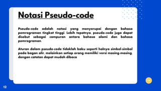 Pseudo-code adalah notasi yang menyerupai dengan bahasa
pemrograman tingkat tinggi. Lebih tepatnya, pseudo-code juga dapat
disebut sebagai campuran antara bahasa alami dan bahasa
pemrograman.
Aturan dalam pseudo-code tidaklah baku seperti halnya simbol-simbol
pada bagan alir, melainkan setiap orang memiliki versi masing-masing,
dengan catatan dapat mudah dibaca
 