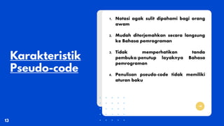 1. Notasi agak sulit dipahami bagi orang
awam
2. Mudah diterjemahkan secara langsung
ke Bahasa pemrograman
3. Tidak memperhatikan tanda
pembuka/penutup layaknya Bahasa
pemrograman
4. Penulisan pseudo-code tidak memiliki
aturan baku
 