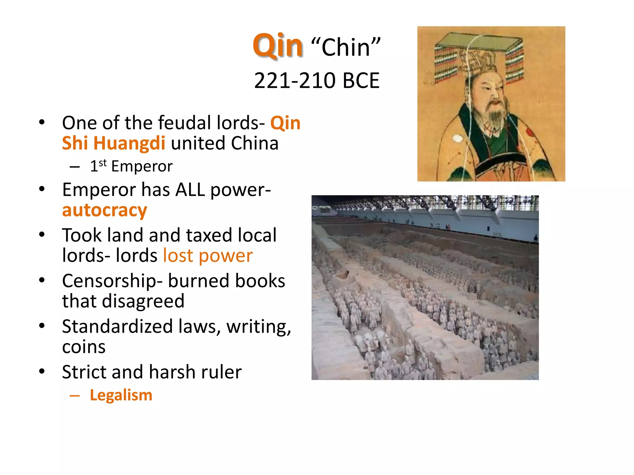 Qin “Chin”
221-210 BCE
• One of the feudal lords- Qin
Shi Huangdi united China
– 1st Emperor

• Emperor has ALL powerautocracy
• Took land and taxed local
lords- lords lost power
• Censorship- burned books
that disagreed
• Standardized laws, writing,
coins
• Strict and harsh ruler
– Legalism

 