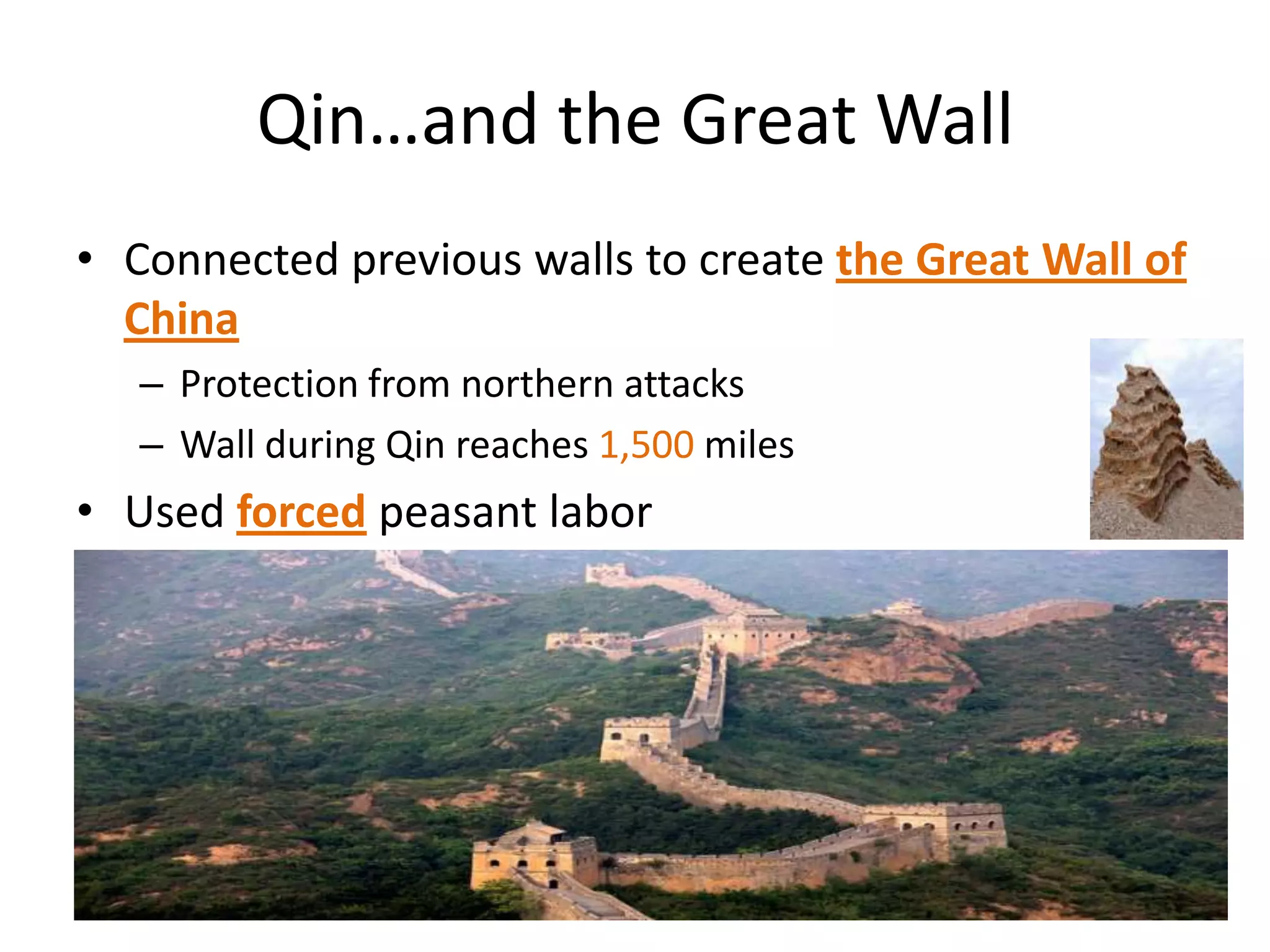 Qin…and the Great Wall
• Connected previous walls to create the Great Wall of
China
– Protection from northern attacks
– Wall during Qin reaches 1,500 miles

• Used forced peasant labor

 