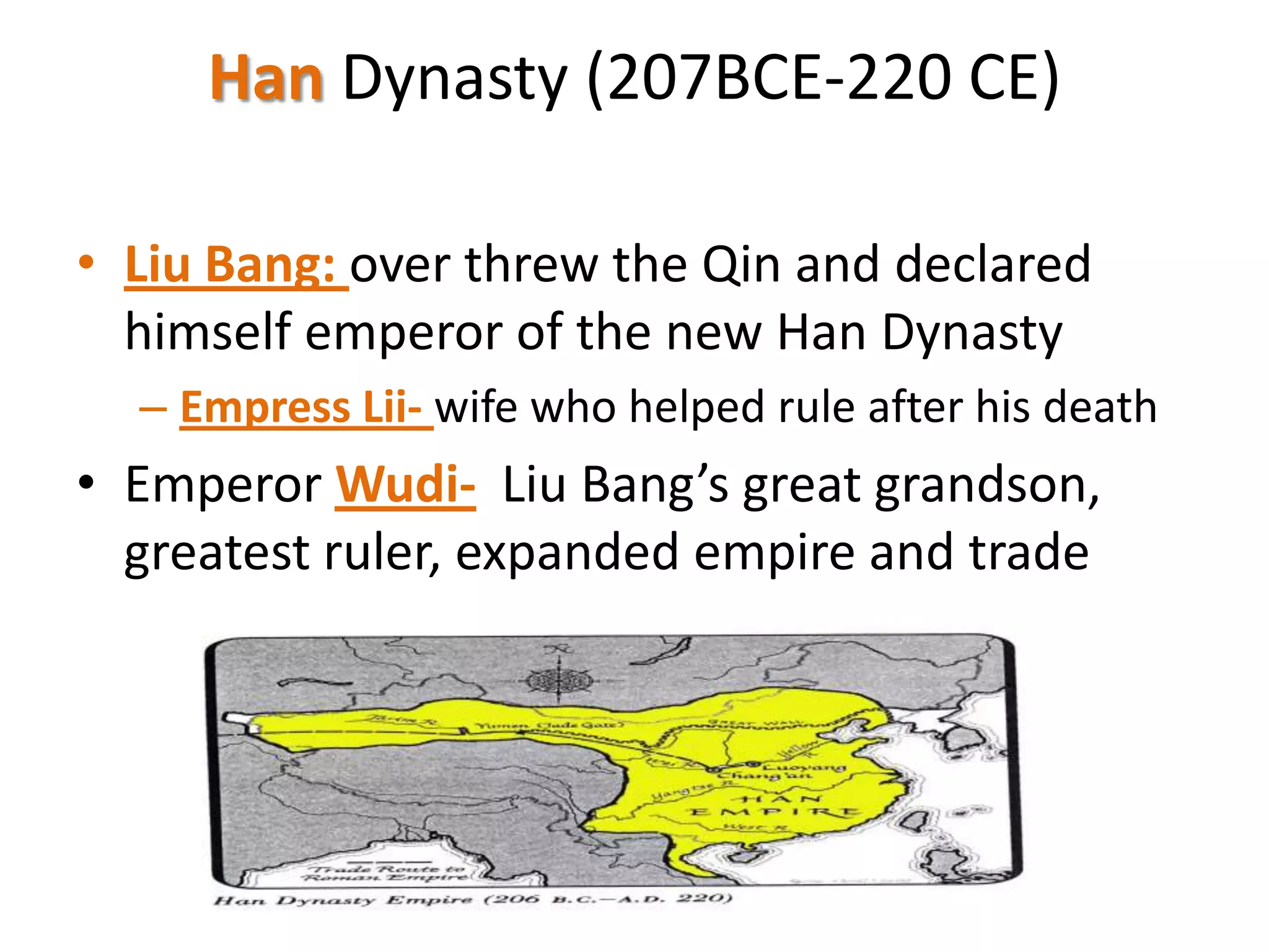 Han Dynasty (207BCE-220 CE)
• Liu Bang: over threw the Qin and declared
himself emperor of the new Han Dynasty
– Empress Lii- wife who helped rule after his death

• Emperor Wudi- Liu Bang’s great grandson,
greatest ruler, expanded empire and trade

 