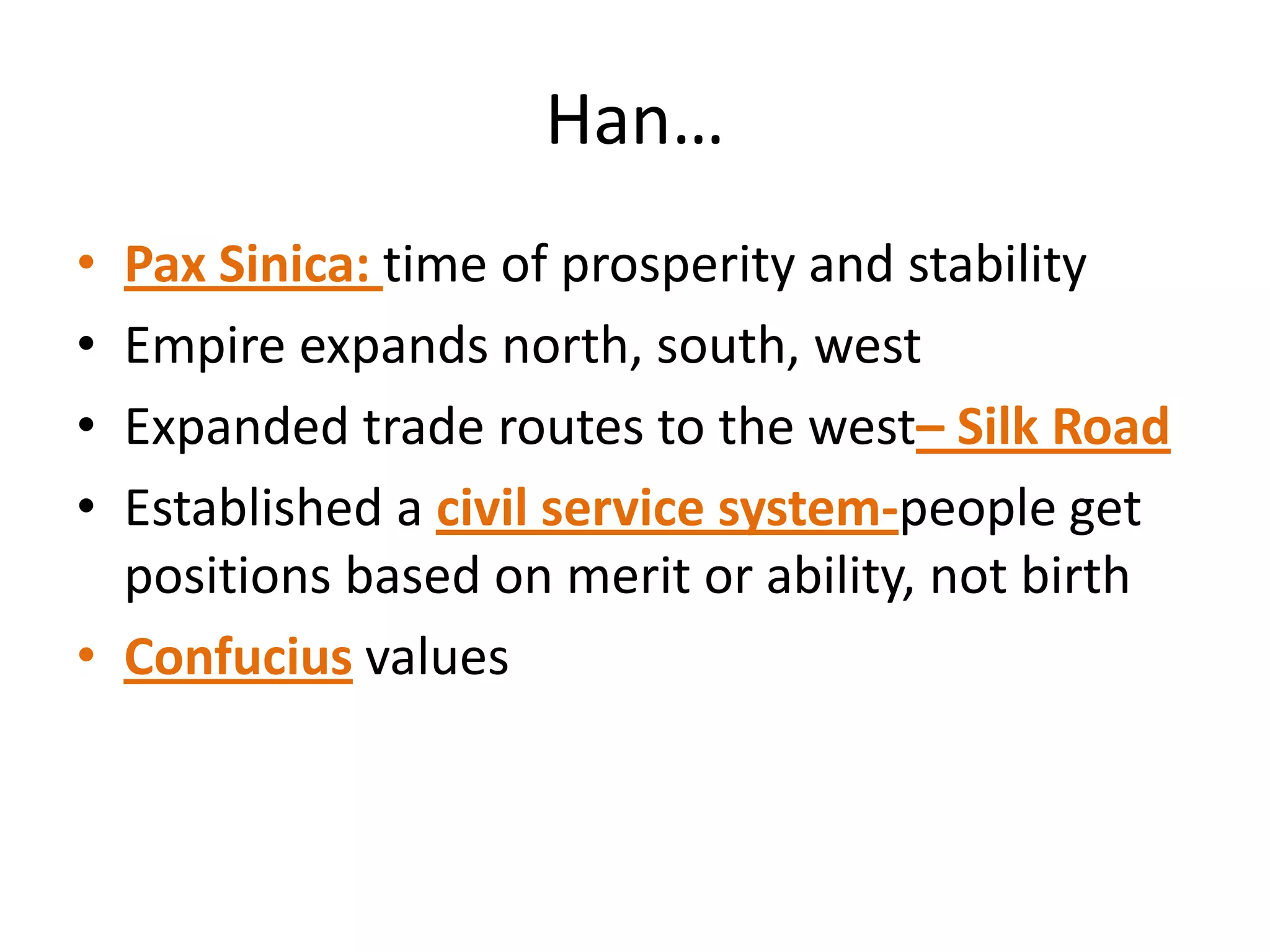 Han…
•
•
•
•

Pax Sinica: time of prosperity and stability
Empire expands north, south, west
Expanded trade routes to the west– Silk Road
Established a civil service system-people get
positions based on merit or ability, not birth
• Confucius values

 