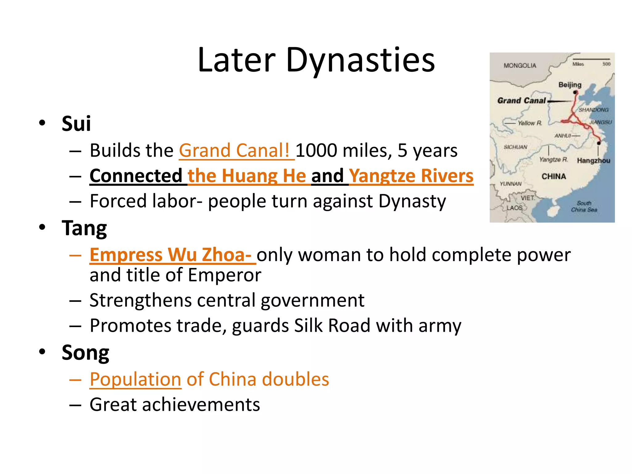 Later Dynasties
• Sui
– Builds the Grand Canal! 1000 miles, 5 years
– Connected the Huang He and Yangtze Rivers
– Forced labor- people turn against Dynasty

• Tang
– Empress Wu Zhoa- only woman to hold complete power
and title of Emperor
– Strengthens central government
– Promotes trade, guards Silk Road with army

• Song
– Population of China doubles
– Great achievements

 