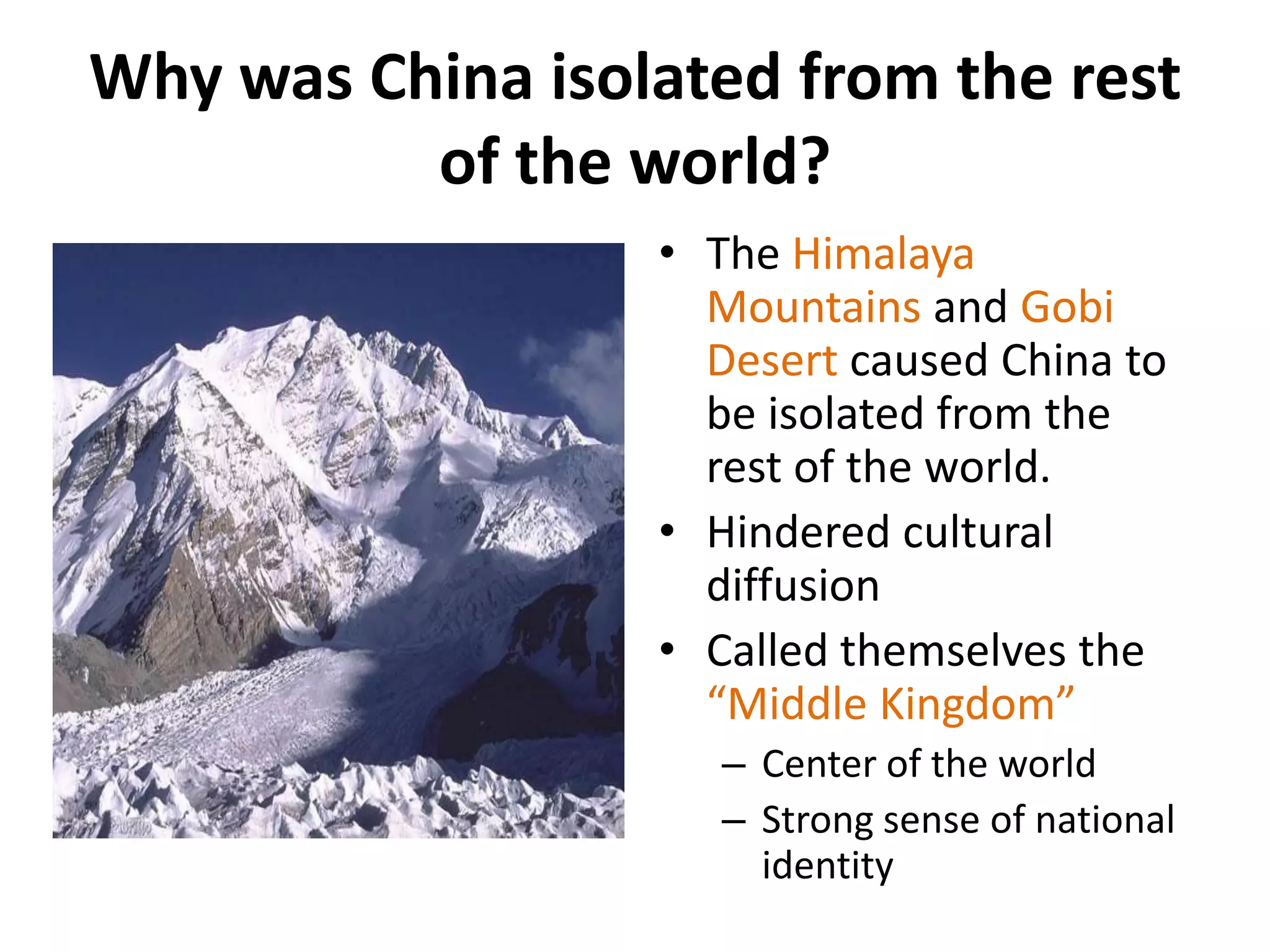 Why was China isolated from the rest
of the world?
• The Himalaya
Mountains and Gobi
Desert caused China to
be isolated from the
rest of the world.
• Hindered cultural
diffusion
• Called themselves the
“Middle Kingdom”
– Center of the world
– Strong sense of national
identity

 