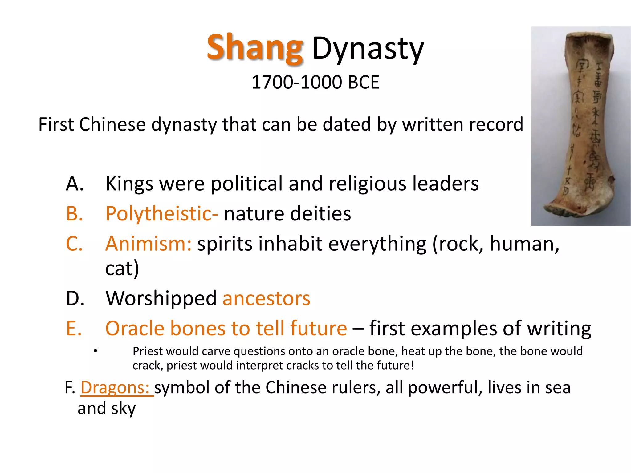 Shang Dynasty
1700-1000 BCE
First Chinese dynasty that can be dated by written record

A. Kings were political and religious leaders
B. Polytheistic- nature deities
C. Animism: spirits inhabit everything (rock, human,
cat)
D. Worshipped ancestors
E. Oracle bones to tell future – first examples of writing
•

Priest would carve questions onto an oracle bone, heat up the bone, the bone would
crack, priest would interpret cracks to tell the future!

F. Dragons: symbol of the Chinese rulers, all powerful, lives in sea
and sky

 