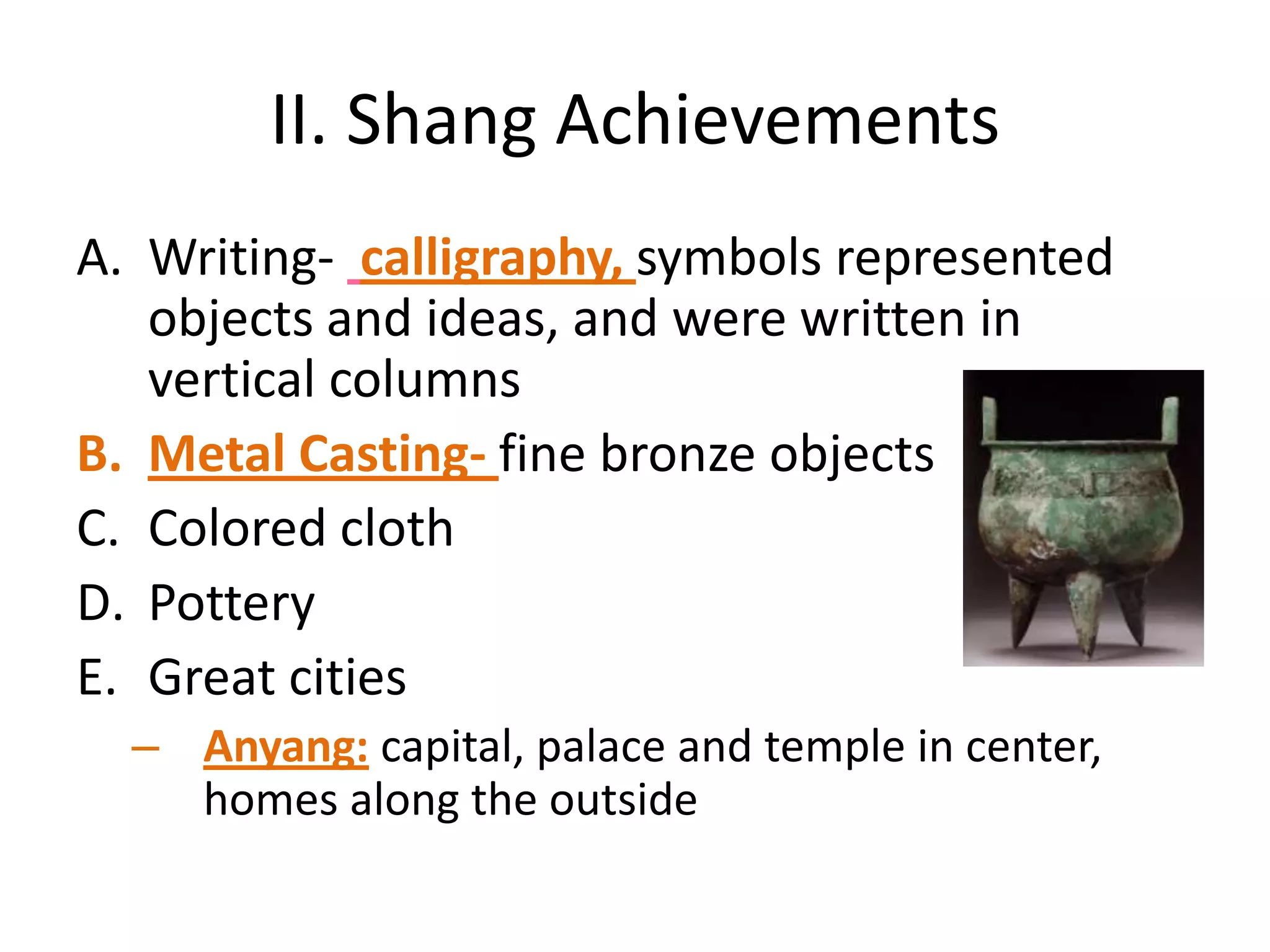 II. Shang Achievements
A. Writing- calligraphy, symbols represented
objects and ideas, and were written in
vertical columns
B. Metal Casting- fine bronze objects
C. Colored cloth
D. Pottery
E. Great cities
– Anyang: capital, palace and temple in center,
homes along the outside

 