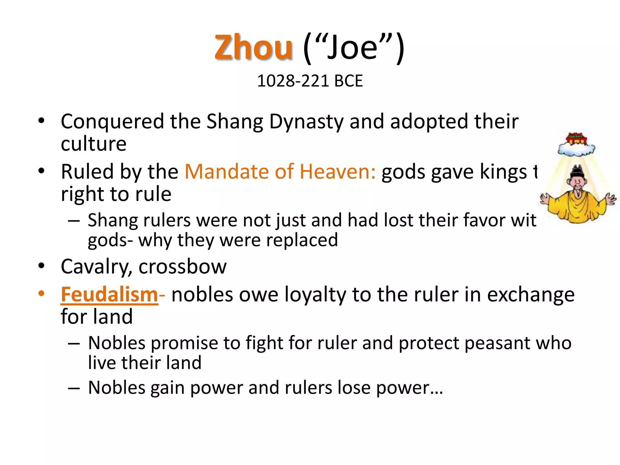 Zhou (“Joe”)
1028-221 BCE

• Conquered the Shang Dynasty and adopted their
culture
• Ruled by the Mandate of Heaven: gods gave kings the
right to rule
– Shang rulers were not just and had lost their favor with the
gods- why they were replaced

• Cavalry, crossbow
• Feudalism- nobles owe loyalty to the ruler in exchange
for land
– Nobles promise to fight for ruler and protect peasant who
live their land
– Nobles gain power and rulers lose power…

 