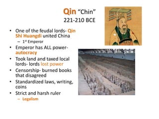 Qin “Chin”
221-210 BCE
• One of the feudal lords- Qin
Shi Huangdi united China
– 1st Emperor

• Emperor has ALL powerautocracy
• Took land and taxed local
lords- lords lost power
• Censorship- burned books
that disagreed
• Standardized laws, writing,
coins
• Strict and harsh ruler
– Legalism

 