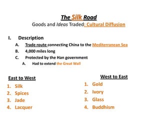 The Silk Road
Goods and Ideas Traded: Cultural Diffusion
I.

Description
A.
B.
C.

Trade route connecting China to the Mediterranean Sea
4,000 miles long
Protected by the Han government
A.

Had to extend the Great Wall

East to West
1.
2.
3.
4.

Silk
Spices
Jade
Lacquer

1.
2.
3.
4.

West to East
Gold
Ivory
Glass
Buddhism

 