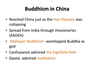 Buddhism in China
• Reached China just as the Han Dynasty was
collapsing
• Spread from India through missionaries
(ASOKA)
• Mahayan Buddhism- worshipped Buddha as
god
• Confusianist admired the Eightfold Path
• Daoist admired meditation

 