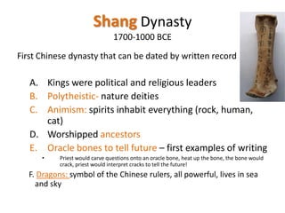 Shang Dynasty
1700-1000 BCE
First Chinese dynasty that can be dated by written record

A. Kings were political and religious leaders
B. Polytheistic- nature deities
C. Animism: spirits inhabit everything (rock, human,
cat)
D. Worshipped ancestors
E. Oracle bones to tell future – first examples of writing
•

Priest would carve questions onto an oracle bone, heat up the bone, the bone would
crack, priest would interpret cracks to tell the future!

F. Dragons: symbol of the Chinese rulers, all powerful, lives in sea
and sky

 