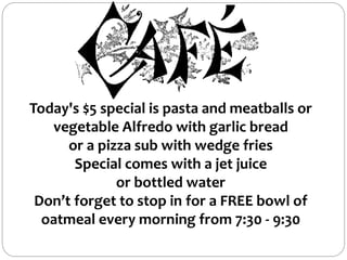 Today's $5 special is pasta and meatballs or
vegetable Alfredo with garlic bread
or a pizza sub with wedge fries
Special comes with a jet juice
or bottled water
Don’t forget to stop in for a FREE bowl of
oatmeal every morning from 7:30 - 9:30
 