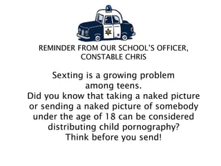 REMINDER FROM OUR SCHOOL’S OFFICER,
CONSTABLE CHRIS
Sexting is a growing problem
among teens.
Did you know that taking a naked picture
or sending a naked picture of somebody
under the age of 18 can be considered
distributing child pornography?
Think before you send!
 