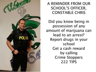A REMINDER FROM OUR
SCHOOL’S OFFICER,
CONSTABLE CHRIS
Did you know being in
possession of any
amount of marijuana can
lead to an arrest?
Report drugs in your
school
Get a cash reward
by calling
Crime Stoppers
222 TIPS
 