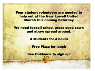 Four student volunteers are needed to
help out at the New Lowell United
Church this coming Saturday.
We need topsoil raked, grass seed sown
and straw spread around.
4 students for 4 hours
Free Pizza for lunch
See Guidance to sign up!
 